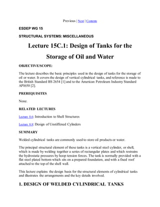 Previous | Next | Contents 
ESDEP WG 15 
STRUCTURAL SYSTEMS: MISCELLANEOUS 
Lecture 15C.1: Design of Tanks for the 
Storage of Oil and Water 
OBJECTIVE/SCOPE: 
The lecture describes the basic principles used in the design of tanks for the storage of 
oil or water. It covers the design of vertical cylindrical tanks, and reference is made to 
the British Standard BS 2654 [1] and to the American Petroleum Industry Standard 
API650 [2]. 
PREREQUISITES 
None. 
RELATED LECTURES 
Lecture 8.6: Introduction to Shell Structures 
Lecture 8.8: Design of Unstiffened Cylinders 
SUMMARY 
Welded cylindrical tanks are commonly used to store oil products or water. 
The principal structural element of these tanks is a vertical steel cylinder, or shell, 
which is made by welding together a series of rectangular plates and which restrains 
the hydrostatic pressures by hoop tension forces. The tank is normally provided with a 
flat steel plated bottom which sits on a prepared foundation, and with a fixed roof 
attached to the top of the shell wall. 
This lecture explains the design basis for the structural elements of cylindrical tanks 
and illustrates the arrangements and the key details involved. 
1. DESIGN OF WELDED CYLINDRICAL TANKS 
 