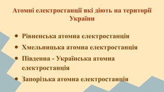 Атомні електростанції які діють на території 
України 
● Рівненська атомна електростанція 
● Хмельницька атомна електростанція 
● Південна - Українська атомна 
електростанція 
● Запорізька атомна електростанція 
 