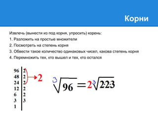Корни 
Извлечь (вынести из под корня, упросить) корень: 
1. Разложить на простые множители 
2. Посмотреть на степень корня 
3. Обвести такое количество одинаковых чисел, какова степень корня 
4. Перемножить тех, кто вышел и тех, кто остался 
 