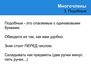 Многочлены 
3. Подобные 
Подобные - это слагаемые с одинаковыми 
буквами. 
Обводите их так, как вам удобно. 
Знак стоит ПЕРЕД числом. 
Складывать как предметы (две ручки минус 
пять ручек...) 
 