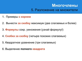 Многочлены 
5. Разложение на множители 
1. Примеры с корнем 
2. Вынести за скобку максимум (два слагаемых и более) 
3. Формулы сокр. умножения (узнай формулу!) 
4. Скобка за скобку (четыре похожих слагаемых) 
5. Квадратное уравнение (три слагаемых) 
6. Выделение полного квадрата 
 