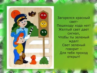 Загорелся красный 
свет- 
Пешеходу хода нет! 
Желтый свет дает 
сигнал, 
Чтобы ты зеленый 
ждал! 
Свет зеленый 
говорит – 
Для тебя проход 
открыт! 
 