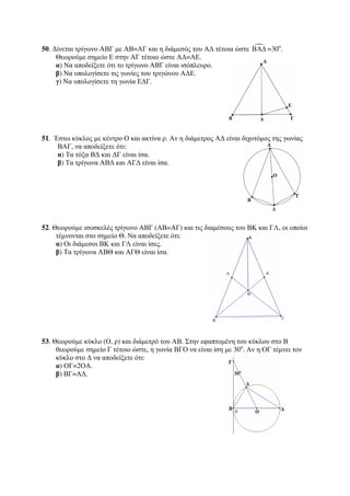 50. Δίνεται τρίγωνο ΑΒΓ με ΑΒ=ΑΓ και η διάμεσός του ΑΔ τέτοια ώστε ΒΑΔ =30ο. 
Θεωρούμε σημείο Ε στην ΑΓ τέτοιο ώστε ΑΔ=ΑΕ. 
α) Να αποδείξετε ότι το τρίγωνο ΑΒΓ είναι ισόπλευρο. 
β) Να υπολογίσετε τις γωνίες του τριγώνου ΑΔΕ. 
γ) Να υπολογίσετε τη γωνία ΕΔΓ. 
51. Έστω κύκλος με κέντρο Ο και ακτίνα ρ. Αν η διάμετρος ΑΔ είναι διχοτόμος της γωνίας 
ΒΑΓ, να αποδείξετε ότι: 
α) Τα τόξα ΒΔ και ΔΓ είναι ίσα. 
β) Τα τρίγωνα ΑΒΔ και ΑΓΔ είναι ίσα. 
52. Θεωρούμε ισοσκελές τρίγωνο ΑΒΓ (ΑΒ=ΑΓ) και τις διαμέσους του ΒΚ και ΓΛ, οι οποίοι 
τέμνονται στο σημείο Θ. Να αποδείξετε ότι: 
α) Οι διάμεσοι ΒΚ και ΓΛ είναι ίσες. 
β) Τα τρίγωνα ΑΒΘ και ΑΓΘ είναι ίσα. 
53. Θεωρούμε κύκλο (Ο, ρ) και διάμετρό του ΑΒ. Στην εφαπτομένη του κύκλου στο Β 
θεωρούμε σημείο Γ τέτοιο ώστε, η γωνία ΒΓΟ να είναι ίση με 30ο. Αν η ΟΓ τέμνει τον 
κύκλο στο Δ να αποδείξετε ότι: 
α) ΟΓ=2ΟΑ. 
β) ΒΓ=ΑΔ. 
 