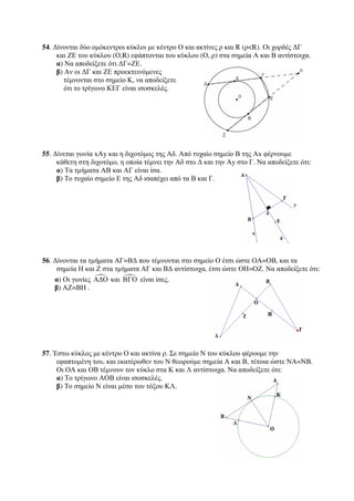 54. Δίνονται δύο ομόκεντροι κύκλοι με κέντρο Ο και ακτίνες ρ και R (ρR). Οι χορδές ΔΓ 
και ΖΕ του κύκλου (Ο,R) εφάπτονται του κύκλου (Ο, ρ) στα σημεία Α και Β αντίστοιχα. 
α) Να αποδείξετε ότι ΔΓ=ΖΕ. 
β) Αν οι ΔΓ και ΖΕ προεκτεινόμενες 
τέμνονται στο σημείο Κ, να αποδείξετε 
ότι το τρίγωνο ΚΕΓ είναι ισοσκελές. 
55. Δίνεται γωνία xΑy και η διχοτόμος της Αδ. Από τυχαίο σημείο Β της Αx φέρνουμε 
κάθετη στη διχοτόμο, η οποία τέμνει την Αδ στο Δ και την Ay στο Γ. Να αποδείξετε ότι: 
α) Τα τμήματα ΑΒ και ΑΓ είναι ίσα. 
β) Το τυχαίο σημείο Ε της Αδ ισαπέχει από τα Β και Γ. 
56. Δίνονται τα τμήματα ΑΓ=ΒΔ που τέμνονται στο σημείο Ο έτσι ώστε ΟΑ=ΟΒ, και τα 
σημεία Η και Ζ στα τμήματα ΑΓ και ΒΔ αντίστοιχα, έτσι ώστε ΟΗ=ΟΖ. Να αποδείξετε ότι: 
α) Οι γωνίες ΑΔΟ και ΒΓΟ είναι ίσες. 
β) ΑΖ=ΒΗ . 
57. Έστω κύκλος με κέντρο Ο και ακτίνα ρ. Σε σημείο Ν του κύκλου φέρουμε την 
εφαπτομένη του, και εκατέρωθεν του Ν θεωρούμε σημεία Α και Β, τέτοια ώστε ΝΑ=ΝΒ. 
Οι ΟΑ και ΟΒ τέμνουν τον κύκλο στα Κ και Λ αντίστοιχα. Να αποδείξετε ότι: 
α) Το τρίγωνο ΑΟΒ είναι ισοσκελές. 
β) Το σημείο Ν είναι μέσο του τόξου ΚΛ. 
 