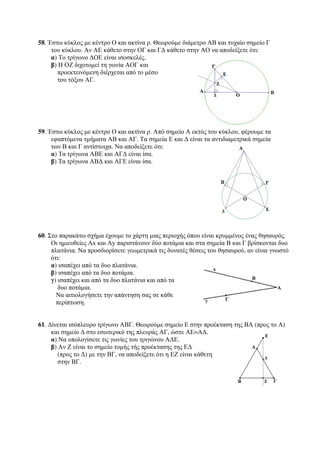 58. Έστω κύκλος με κέντρο Ο και ακτίνα ρ. Θεωρούμε διάμετρο ΑΒ και τυχαίο σημείο Γ 
του κύκλου. Αν ΑΕ κάθετο στην ΟΓ και ΓΔ κάθετο στην ΑΟ να αποδείξετε ότι: 
α) Το τρίγωνο ΔΟΕ είναι ισοσκελές. 
β) Η ΟΖ διχοτομεί τη γωνία ΑΟΓ και 
προεκτεινόμενη διέρχεται από το μέσο 
του τόξου ΑΓ. 
59. Έστω κύκλος με κέντρο Ο και ακτίνα ρ. Από σημείο Α εκτός του κύκλου, φέρουμε τα 
εφαπτόμενα τμήματα ΑΒ και ΑΓ. Τα σημεία Ε και Δ είναι τα αντιδιαμετρικά σημεία 
των Β και Γ αντίστοιχα. Να αποδείξετε ότι: 
α) Τα τρίγωνα ΑΒΕ και ΑΓΔ είναι ίσα. 
β) Τα τρίγωνα ΑΒΔ και ΑΓΕ είναι ίσα. 
60. Στο παρακάτω σχήμα έχουμε το χάρτη μιας περιοχής όπου είναι κρυμμένος ένας θησαυρός. 
Οι ημιευθείες Αx και Αy παριστάνουν δύο ποτάμια και στα σημεία Β και Γ βρίσκονται δυο 
πλατάνια. Να προσδιορίσετε γεωμετρικά τις δυνατές θέσεις του θησαυρού, αν είναι γνωστό 
ότι: 
α) ισαπέχει από τα δυο πλατάνια. 
β) ισαπέχει από τα δυο ποτάμια. 
γ) ισαπέχει και από τα δυο πλατάνια και από τα 
δυο ποτάμια. 
Να αιτιολογήσετε την απάντηση σας σε κάθε 
περίπτωση. 
61. Δίνεται ισόπλευρο τρίγωνο ΑΒΓ. Θεωρούμε σημείο Ε στην προέκταση της ΒΑ (προς το Α) 
και σημείο Δ στο εσωτερικό της πλευράς ΑΓ, ώστε ΑΕ=ΑΔ. 
α) Να υπολογίσετε τις γωνίες του τριγώνου ΑΔΕ. 
β) Αν Ζ είναι το σημείο τομής τής προέκτασης της ΕΔ 
(προς το Δ) με την ΒΓ, να αποδείξετε ότι η ΕΖ είναι κάθετη 
στην ΒΓ. 
 
