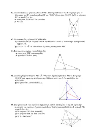 62. Δίνεται ισοσκελές τρίγωνο ΑΒΓ (ΑΒ=ΑΓ). Στα σημεία Β και Γ της ΒΓ φέρουμε προς το 
ίδιο μέρος της ΒΓ, τα τμήματα ΒΔ⊥ΒΓ και ΓΕ⊥ΒΓ τέτοια ώστε ΒΔ=ΓΕ. Αν Μ το μέσο της 
ΒΓ, να αποδείξετε ότι : 
α) τα τρίγωνα ΒΔΜ και ΓΕΜ είναι ίσα, 
β) ΑΔ=ΑΕ. 
63. Έστω ισοσκελές τρίγωνο ΑΒΓ (ΑΒ=ΑΓ) . 
α) Να αποδείξετε ότι τα μέσα Δ και Ε των πλευρών ΑΒ και ΑΓ αντίστοιχα, ισαπέχουν από 
τη βάση ΒΓ. 
β) Αν ˆ 75 ˆ ο Α = + Β, να υπολογίσετε τις γωνίες του τριγώνου ΑΒΓ. 
64. Στο παρακάτω σχήμα, να αποδείξετε ότι: 
α) το τρίγωνο ΑΒΓ είναι ισοσκελές, 
β) η γωνία ΑΕΔ είναι ορθή. 
65. Δίνεται ορθογώνιο τρίγωνο ΑΒΓ ( ˆΑ 
=90ο) και η διχοτόμος του ΒΔ. Από το Δ φέρουμε 
ΔΕ⊥ΒΓ που τέμνει την προέκταση της ΑΒ (προς το Α) στο Ζ. Να αποδείξετε ότι: 
α) ΒΕ=ΑΒ. 
β) το τρίγωνο BΓΖ είναι ισοσκελές. 
66. Στο τρίγωνο ΑΒΓ του παρακάτω σχήματος, η κάθετη από το μέσο Μ της ΒΓ τέμνει την 
προέκταση της διχοτόμου ΑΔ στο σημείο Ε. Αν Θ, Ζ είναι οι προβολές του Ε στις ΑΒ, ΑΓ, 
να αποδείξετε ότι: 
α) Το τρίγωνο ΕΒΓ είναι ισοσκελές. 
β) Τα τρίγωνα ΘΒΕ και ΖΓΕ είναι ίσα. 
γ)   ΑΓΕ + ΑΒΕ =180ο. 
 
