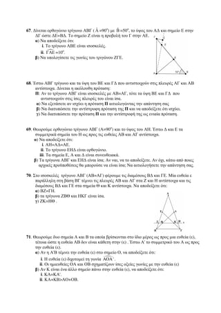 67. Δίνεται ορθογώνιο τρίγωνο ΑΒΓ ( ˆΑ 
=90ο) με ˆΒ 
=50ο, το ύψος του ΑΔ και σημείο Ε στην 
ΔΓ ώστε ΔΕ=ΒΔ. Το σημείο Ζ είναι η προβολή του Γ στην ΑΕ. 
α) Να αποδείξετε ότι: 
i. Το τρίγωνο ΑΒΕ είναι ισοσκελές. 
ii. ΓΑΕ =10ο. 
β) Να υπολογίσετε τις γωνίες του τριγώνου ΖΓΕ. 
68. Έστω ΑΒΓ τρίγωνο και τα ύψη του ΒΕ και ΓΔ που αντιστοιχούν στις πλευρές ΑΓ και ΑΒ 
αντίστοιχα. Δίνεται η ακόλουθη πρόταση: 
Π: Αν το τρίγωνο ΑΒΓ είναι ισοσκελές με ΑΒ=ΑΓ, τότε τα ύψη ΒΕ και ΓΔ που 
αντιστοιχούν στις ίσες πλευρές του είναι ίσα. 
α) Να εξετάσετε αν ισχύει η πρόταση Π αιτιολογώντας την απάντηση σας 
β) Να διατυπώσετε την αντίστροφη πρόταση της Π και να αποδείξετε ότι ισχύει. 
γ) Να διατυπώσετε την πρόταση Π και την αντίστροφή της ως ενιαία πρόταση. 
69. Θεωρούμε ορθογώνιο τρίγωνο ΑΒΓ (Α=90ο) και το ύψος του ΑΗ. Έστω Δ και Ε τα 
συμμετρικά σημεία του Η ως προς τις ευθείες ΑΒ και ΑΓ αντίστοιχα. 
α) Να αποδείξετε ότι: 
i. ΑΗ=ΑΔ=ΑΕ. 
ii. Το τρίγωνο ΕΗΔ είναι ορθογώνιο. 
iii. Τα σημεία Ε, Α και Δ είναι συνευθειακά. 
β) Τα τρίγωνα ΑΒΓ και ΕΗΔ είναι ίσα; Αν ναι, να το αποδείξετε. Αν όχι, κάτω από ποιες 
αρχικές προϋποθέσεις θα μπορούσε να είναι ίσα; Να αιτιολογήσετε την απάντηση σας. 
70. Στο ισοσκελές τρίγωνο ΑΒΓ (ΑΒ=ΑΓ) φέρουμε τις διαμέσους ΒΔ και ΓΕ. Μία ευθεία ε 
παράλληλη στη βάση ΒΓ τέμνει τις πλευρές ΑΒ και ΑΓ στα Ζ και Η αντίστοιχα και τις 
διαμέσους ΒΔ και ΓΕ στα σημεία Θ και Κ αντίστοιχα. Να αποδείξετε ότι: 
α) ΒΖ=ΓΗ. 
β) τα τρίγωνα ΖΒΘ και ΗΚΓ είναι ίσα. 
γ) ΖΚ=ΗΘ . 
71. Θεωρούμε δυο σημεία Α και Β τα οποία βρίσκονται στο ίδιο μέρος ως προς μια ευθεία (ε), 
τέτοια ώστε η ευθεία ΑΒ δεν είναι κάθετη στην (ε) . Έστω Α' το συμμετρικό του Α ως προς 
την ευθεία (ε). 
α) Αν η Α'Β τέμνει την ευθεία (ε) στο σημείο Ο, να αποδείξετε ότι: 
i. Η ευθεία (ε) διχοτομεί τη γωνία AOA' . 
ii. Οι ημιευθείες ΟΑ και ΟΒ σχηματίζουν ίσες οξείες γωνίες με την ευθεία (ε) 
β) Αν Κ είναι ένα άλλο σημείο πάνω στην ευθεία (ε), να αποδείξετε ότι: 
i. ΚΑ=ΚΑ'. 
ii. ΚΑ+ΚΒΑΟ+ΟΒ. 
 