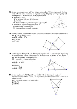 72. Δίνεται ισοσκελές τρίγωνο ΑΒΓ και το ύψος του ΑΔ. Στο ΑΔ θεωρούμε σημείο Η τέτοιο 
ώστε ΗΑ=ΗΒ. Έστω ότι Ε είναι το σημείο τομής της ΒΗ με την ΑΓ. Φέρνουμε την ΑΖ 
κάθετη στην ΒΕ, η οποία τέμνει την πλευρά ΒΓ στο Θ. 
α) Να αποδείξετε ότι: 
i. Τα τρίγωνα ΗΔΒ και ΗΖΑ είναι ίσα. 
ii. ΔΘ=ΘΖ. 
iii. Η ευθεία ΘΗ είναι μεσοκάθετος του τμήματος ΑΒ. 
β) Ποιο από τα σημεία του σχήματος είναι το 
ορθόκεντρο του τριγώνου ΑΗΒ ; 
Να δικαιολογήσετε την απάντηση σας. 
73. Δίνεται οξυγώνιο τρίγωνο ΑΒΓ και στο εξωτερικό του σχηματίζονται τα τετράγωνα ΑΒΔΕ 
και ΑΓΖΗ. Να αποδείξετε ότι: 
α)    ΕΑΗ = ΑΒΓ + ΑΓΒ . 
β) ΕΓ = ΒΗ 
γ) ΕΓ⊥ΒΗ. 
74. Δίνεται τρίγωνο ΑΒΓ με ΑΒΑΓ. Φέρουμε τη διχοτόμο του ΑΚ και σε τυχαίο σημείο της 
Ε φέρουμε ευθεία κάθετη στη διχοτόμο ΑΚ, η οποία τέμνει τις ΑΒ και ΑΓ στα σημεία Ζ 
και Δ αντίστοιχα και την προέκταση της 
ΓΒ στο σημείο Η. Να αποδείξετε ότι: 
α)  ˆ 
ΖΔΓ = 90 
+ . 
ο Α 
2 
β) ΖΚ=ΚΔ. 
γ)  ˆ ˆ 
Β− Γ 
ΖΗΓ = . 
2 
75. Δίνεται τετράπλευρο ΑΒΓΔ με ΑΒ=ΑΔ και ΓΒ=ΓΔ. Αν Ε το σημείο τομής των 
προεκτάσεων των ΒΑ και ΓΔ και Ζ το σημείο τομής των προεκτάσεων των ΔΑ και ΓΒ να 
αποδείξετε ότι: 
α) Η ΓΑ είναι διχοτόμος της γωνίας ΒΓΔ. 
β) ΓΖ=ΓΕ. 
γ) ΕΖ//ΒΔ. 
 