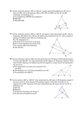 76. Δίνεται ισοσκελές τρίγωνο ΑΒΓ με ΑΒ=ΑΓ, τυχαίο σημείο Μ της βάσης του ΒΓ και το 
ύψος του ΒΗ. Από το Μ φέρουμε κάθετες ΜΔ, ΜΕ και ΜΘ στις ΑΒ, ΑΓ και ΒΗ 
αντίστοιχα. Να αποδείξετε ότι: 
α) Το τετράπλευρο ΜΕΗΘ είναι ορθογώνιο. 
β) ΒΘ=ΔΜ. 
γ) ΜΔ+ΜΕ=BH. 
77. Δίνεται ισοσκελές τρίγωνο ΑΒΓ με ΑΒ=ΑΓ και σημείο Δ στην προέκταση της ΒΓ. Από το 
Δ φέρουμε ΔΚ κάθετη στην ΑΒ και ΔΕ κάθετη στην προέκταση της ΑΓ. Από το σημείο Γ 
φέρουμε ΓΗ κάθετη στην ΑΒ και ΓΖ κάθετη στην 
ΚΔ. Να αποδείξετε ότι: 
α) H γωνία ΖΓΔ είναι ίση με τη γωνία Β. 
β) Η ΓΔ είναι διχοτόμος της γωνίας ΖΓΕ. 
γ) Το τρίγωνο ΔΖΕ είναι ισοσκελές. 
δ) ΔΚ–ΔΕ=ΗΓ. 
78. Δίνεται ισόπλευρο τρίγωνο ΑΒΓ και στην προέκταση της ΓΒ (προς το Β) θεωρούμε σημείο 
Δ τέτοιο ώστε ΒΔ=ΒΓ, ενώ στην προέκταση της ΒΓ (προς το Γ) θεωρούμε σημείο Ε τέτοιο 
ώστε ΓΕ=ΒΓ. Φέρουμε την κάθετη στην ΕZ στο σημείο Ε, η οποία τέμνει την προέκταση 
της ΔΑ στο Ζ. 
α) Να υπολογίσετε τις γωνίες των τριγώνων ΓΑΕ 
και ΒΔΑ. 
β) Να αποδείξετε ότι η ΓΖ είναι μεσοκάθετος του ΑΕ. 
γ) Να αποδείξετε ότι ΑΒ//ΓΖ. 
79. Δίνεται τρίγωνο ΑΒΓ με ΑΒΑΓ. Στην προέκταση της ΑΒ (προς το Β) θεωρούμε σημείο Ε 
έτσι ώστε ΑΕ=ΑΓ. Στην πλευρά ΑΓ θεωρούμε σημείο Δ έτσι ώστε ΑΔ=ΑΒ. Αν τα 
τμήματα ΔΕ και ΒΓ τέμνονται στο Κ και η προέκταση της ΑΚ τέμνει την ΕΓ στο Μ, να 
αποδείξετε ότι: 
α) ΒΓ=ΔΕ. 
β) ΒΚ=ΚΔ. 
γ) Η ΑΚ είναι διχοτόμος της γωνίας Α. 
δ) Η ΑΜ είναι μεσοκάθετος της ΕΓ. 
 