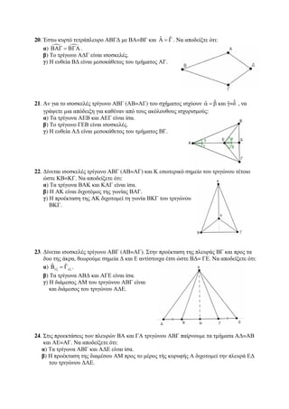 20. Έστω κυρτό τετράπλευρο ΑΒΓΔ με ΒΑ=ΒΓ και Αˆ = Γˆ . Να αποδείξτε ότι: 
α)   ΒΑΓ = ΒΓΑ. 
β) Το τρίγωνο ΑΔΓ είναι ισοσκελές. 
γ) Η ευθεία ΒΔ είναι μεσοκάθετος του τμήματος ΑΓ. 
21. Αν για το ισοσκελές τρίγωνο ΑΒΓ (ΑΒ=ΑΓ) του σχήματος ισχύουν αˆ = βˆ και γˆ=δˆ , να 
γράψετε μια απόδειξη για καθέναν από τους ακόλουθους ισχυρισμούς: 
α) Τα τρίγωνα ΑΕΒ και ΑΕΓ είναι ίσα. 
β) Το τρίγωνο ΓΕΒ είναι ισοσκελές. 
γ) Η ευθεία ΑΔ είναι μεσοκάθετος του τμήματος ΒΓ. 
22. Δίνεται ισοσκελές τρίγωνο ΑΒΓ (ΑΒ=ΑΓ) και Κ εσωτερικό σημείο του τριγώνου τέτοιο 
ώστε ΚΒ=ΚΓ. Να αποδείξετε ότι: 
α) Τα τρίγωνα ΒΑΚ και ΚΑΓ είναι ίσα. 
β) Η ΑΚ είναι διχοτόμος της γωνίας ΒΑΓ. 
γ) Η προέκταση της ΑΚ διχοτομεί τη γωνία ΒΚΓ του τριγώνου 
ΒΚΓ. 
23. Δίνεται ισοσκελές τρίγωνο ΑΒΓ (ΑΒ=ΑΓ). Στην προέκταση της πλευράς ΒΓ και προς τα 
δυο της άκρα, θεωρούμε σημεία Δ και Ε αντίστοιχα έτσι ώστε ΒΔ= ΓΕ. Να αποδείξετε ότι: 
α) Bˆ ˆ εξ εξ = Γ . 
β) Τα τρίγωνα ΑΒΔ και ΑΓΕ είναι ίσα. 
γ) Η διάμεσος ΑΜ του τριγώνου ΑΒΓ είναι 
και διάμεσος του τριγώνου ΑΔΕ. 
24. Στις προεκτάσεις των πλευρών ΒΑ και ΓΑ τριγώνου ΑΒΓ παίρνουμε τα τμήματα ΑΔ=ΑΒ 
και ΑΕ=ΑΓ. Να αποδείξετε ότι: 
α) Τα τρίγωνα ΑΒΓ και ΑΔΕ είναι ίσα. 
β) Η προέκταση της διαμέσου ΑΜ προς το μέρος τής κορυφής Α διχοτομεί την πλευρά ΕΔ 
του τριγώνου ΔΑΕ. 
 