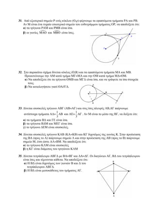 31. Από εξωτερικό σημείο Ρ ενός κύκλου (Ο,ρ) φέρνουμε τα εφαπτόμενα τμήματα ΡΑ και ΡΒ. 
Αν Μ είναι ένα τυχαίο εσωτερικό σημείο του ευθυγράμμου τμήματος ΟΡ, να αποδείξετε ότι: 
α) τα τρίγωνα ΡΑΜ και PMB είναι ίσα. 
β) οι γωνίες MAO και MBO είναι ίσες. 
32. Στο παρακάτω σχήμα δίνεται κύκλος (O,R) και τα εφαπτόμενα τμήματα ΜΑ και ΜΒ. 
Προεκτείνουμε την ΑΜ κατά τμήμα ΜΓ=ΜΑ και την ΟΜ κατά τμήμα ΜΔ=ΟΜ. 
α) Να αποδείξετε ότι τα τρίγωνα ΟΜΒ και ΜΓΔ είναι ίσα, και να γράψετε τα ίσα στοιχεία 
τους. 
β) Να αιτιολογήσετε γιατί ΟΑ//ΓΔ. 
33. Δίνεται ισοσκελές τρίγωνο ΑΒΓ (ΑΒ=ΑΓ) και στις ίσες πλευρές ΑΒ,ΑΓ παίρνουμε 
αντίστοιχα τμήματα ΑΔ= 
1 
AB 
3 
και ΑΕ= 
1 
A 
3 
Γ . Αν Μ είναι το μέσο της ΒΓ, να δείξετε ότι: 
α) τα τμήματα ΒΔ και ΓΕ είναι ίσα. 
β) τα τρίγωνα ΒΔΜ και ΜΕΓ είναι ίσα. 
γ) το τρίγωνο ΔΕΜ είναι ισοσκελές. 
34. Δίνεται ισοσκελές τρίγωνο ΚΑΒ (ΚΑ=ΚΒ) και ΚΓ διχοτόμος της γωνίας K. Στην προέκταση 
της ΒΑ (προς το Α) παίρνουμε σημείο Λ και στην προέκταση της ΑΒ (προς το Β) παίρνουμε 
σημείο Μ, έτσι ώστε ΑΛ=ΒΜ. Να αποδείξετε ότι: 
α) το τρίγωνο ΚΛΜ είναι ισοσκελές 
β) η ΚΓ είναι διάμεσος του τριγώνου ΚΛΜ 
35. Δίνεται τετράπλευρο ΑΒΓΔ με ΒA=ΒΓ και ΔA=ΔΓ. Οι διαγώνιοι ΑΓ, ΒΔ του τετράπλευρου 
είναι ίσες και τέμνονται κάθετα. Να αποδείξετε ότι: 
α) Η ΒΔ είναι διχοτόμος των γωνιών Β και Δ του 
τετράπλευρου ΑΒΓΔ. 
β) Η ΒΔ είναι μεσοκάθετος του τμήματος ΑΓ. 
 