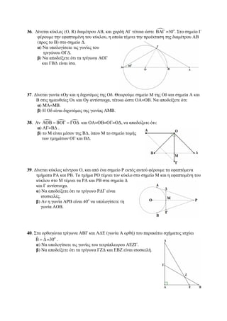 36. Δίνεται κύκλος (Ο, R) διαμέτρου ΑΒ, και χορδή ΑΓ τέτοια ώστε ΒΑΓ =30ο. Στο σημείο Γ 
φέρουμε την εφαπτομένη του κύκλου, η οποία τέμνει την προέκταση της διαμέτρου ΑΒ 
(προς το Β) στο σημείο Δ. 
α) Να υπολογίσετε τις γωνίες του 
τριγώνου ΟΓΔ. 
β) Να αποδείξετε ότι τα τρίγωνα ΑΟΓ 
και ΓΒΔ είναι ίσα. 
37. Δίνεται γωνία xOy και η διχοτόμος της Οδ. Θεωρούμε σημείο Μ της Οδ και σημεία Α και 
Β στις ημιευθείες Οx και Oy αντίστοιχα, τέτοια ώστε ΟΑ=ΟΒ. Να αποδείξετε ότι: 
α) MA=MB. 
β) Η Οδ είναι διχοτόμος της γωνίας AMB. 
38. Αν    ΑΟΒ = ΒΟΓ = ΓΟΔ και ΟΑ=ΟΒ=ΟΓ=ΟΔ, να αποδείξετε ότι: 
α) ΑΓ=ΒΔ . 
β) το Μ είναι μέσον της ΒΔ, όπου Μ το σημείο τομής 
των τμημάτων ΟΓ και ΒΔ. 
39. Δίνεται κύκλος κέντρου Ο, και από ένα σημείο Ρ εκτός αυτού φέρουμε τα εφαπτόμενα 
τμήματα ΡΑ και ΡΒ. Το τμήμα ΡΟ τέμνει τον κύκλο στο σημείο Μ και η εφαπτομένη του 
κύκλου στο Μ τέμνει τα ΡΑ και ΡΒ στα σημεία Δ 
και Γ αντίστοιχα. 
α) Να αποδείξετε ότι το τρίγωνο ΡΔΓ είναι 
ισοσκελές. 
β) Αν η γωνία ΑΡΒ είναι 40ο να υπολογίσετε τη 
γωνία ΑΟΒ. 
40. Στα ορθογώνια τρίγωνα ΑΒΓ και ΑΔΕ (γωνία Α ορθή) του παρακάτω σχήματος ισχύει 
ˆ ˆΒ 
= Δ =30ο . 
α) Να υπολογίσετε τις γωνίες του τετράπλευρου ΑΕΖΓ. 
β) Να αποδείξετε ότι τα τρίγωνα ΓΖΔ και ΕΒΖ είναι ισοσκελή. 
 