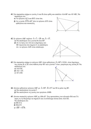 41. Στο παρακάτω σχήμα οι γωνίες Α και Β είναι ορθές και επιπλέον ΑΔ=ΒΓ και ΑΓ=ΒΕ. Να 
αποδείξετε ότι: 
α) Τα τρίγωνα ΑΓΔ και ΒΓΕ είναι ίσα. 
β) Αν η γωνία ΕΓΒ=40ο τότε το τρίγωνο ΔΓΕ είναι 
ορθογώνιο και ισοσκελές. 
42. Σε τρίγωνο ΑΒΓ ισχύουν Αˆ + Γˆ = 2Βˆ και Αˆ = 3Γˆ . 
α) Να αποδείξετε ότι η γωνία Β είναι 60ο. 
β) Αν το ύψος του ΑΔ και η διχοτόμος του 
ΒΕ τέμνονται στο σημείο Ζ, να αποδείξετε 
ότι το τρίγωνο ΑΖΕ είναι ισόπλευρο. 
43. Στο παρακάτω σχήμα το τρίγωνο ΑΒΓ είναι ορθογώνιο ( ˆΑ 
=90o). Η ΒΔ είναι διχοτόμος 
της γωνίας Β, η ΔΕ είναι κάθετη στην ΒΓ και η γωνία Γ είναι μικρότερη της γωνίας Β. Να 
αποδείξετε ότι: 
α) ΑΔ=ΔΕ. 
β) ΑΔ  ΔΓ. 
γ) ΑΓΑΒ. 
44. Δίνεται ορθογώνιο τρίγωνο ΑΒΓ με ˆΑ=90o, ˆΒ 
=35ο και Μ το μέσο της ΒΓ. 
α) Να υπολογίσετε τη γωνία Γ. 
β) Να υπολογίσετε τις γωνίες του τριγώνου ΑΜΒ. 
45. Δίνεται ισοσκελές τρίγωνο ΑΒΓ με ΑΒ=ΑΓ. Στις προεκτάσεις των πλευρών ΒΑ και ΓΑ 
(προς το Α) θεωρούμε τα σημεία Ε και Δ αντίστοιχα τέτοια ώστε ΑΔ=ΑΕ. 
Να αποδείξετε ότι: 
α) ΒΕ=ΓΔ 
β) ΒΔ=ΓΕ 
γ)   ΔΒΓ = ΕΓΒ. 
 