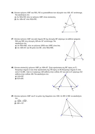 46. Δίνεται τρίγωνο ΑΒΓ και ΜΔ, ΝΕ οι μεσοκάθετοι των πλευρών του ΑΒ, ΑΓ αντίστοιχα. 
Να αποδείξετε ότι: 
α) Αν ΜΔ=ΝΕ τότε το τρίγωνο ΑΒΓ είναι ισοσκελές. 
β) Αν ΑΒ=ΑΓ τότε ΜΔ=ΝΕ. 
47. Δίνεται τρίγωνο ΑΒΓ και από σημείο Μ της πλευράς ΒΓ φέρουμε τα κάθετα τμήματα 
ΜΔ και ΜΕ στις πλευρές ΑΒ και ΑΓ αντίστοιχα. Να 
αποδείξετε ότι: 
α) Αν ΜΔ=ΜΕ, τότε τα τρίγωνα ΑΜΔ και ΑΜΕ είναι ίσα. 
β) Αν ΑΒ=ΑΓ και Μ μέσο του ΒΓ, τότε ΜΔ=ΜΕ. 
48. Δίνεται ισοσκελές τρίγωνο ΑΒΓ με ΑΒ=ΑΓ. Στην προέκταση της ΒΓ (προς το Γ) 
θεωρούμε σημείο Δ και στην προέκταση της ΓΒ (προς το Β) θεωρούμε σημείο Ε έτσι 
ώστε ΓΔ=ΒΕ. Από το Δ φέρουμε ΔΗ κάθετη στην ευθεία ΑΓ και από το Ε φέρουμε ΕΖ 
κάθετη στην ευθεία ΑΒ. Να αποδείξετε ότι: 
α) ΑΔ=ΑΕ 
β) ΕΖ=ΔΗ. 
49. Δίνεται τρίγωνο ΑΒΓ και Ε το μέσο της διαμέσου του ΑΜ. Αν ΒΓ=2 ΒΕ να αποδείξετε 
ότι: 
α)   AEB = ΕΜΓ . 
β) ΑΒ = ΕΓ. 
 