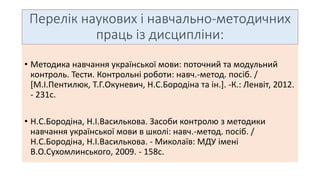 Перелік наукових і навчально-методичних 
праць із дисципліни: 
• Методика навчання української мови: поточний та модульний 
контроль. Тести. Контрольні роботи: навч.-метод. посіб. / 
[М.І.Пентилюк, Т.Г.Окуневич, Н.С.Бородіна та ін.]. -К.: Ленвіт, 2012. 
- 231с. 
• Н.С.Бородіна, Н.І.Василькова. Засоби контролю з методики 
навчання української мови в школі: навч.-метод. посіб. / 
Н.С.Бородіна, Н.І.Василькова. - Миколаїв: МДУ імені 
В.О.Сухомлинського, 2009. - 158с. 
