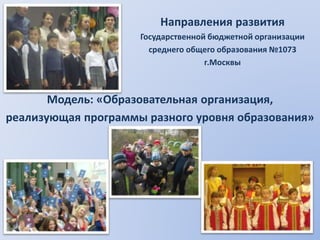 Направления развития 
Государственной бюджетной организации 
среднего общего образования №1073 
г.Москвы 
Модель: «Образовательная организация, 
реализующая программы разного уровня образования» 
 