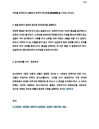 114 
개인을 엄격하게 선별하여 민족적 정개운동(整個運動)을 가하는 데 있다. 
2. 힘을 합하여 일체의 중요한 당면공작을 실행한다. 
진정한 통일은 형식에 있지 않고 실질에 있다. 연래에 우리는 수없이 통일을 절규했으나 
마침내 수포로 돌아갔다. 그 원인을 살펴보면 근본을 버리고 지엽을 좇으며 헛됨이 많고 
실질이 적어 잡색분자가 기회를 타서 소란을 피워 마침내 그들을 막을 수가 없었다. 
따라서 이후엔 다시는 전철을 밟지 말고 각파가 성실하게 힘써 권위를 세우고 우의를 
돈독히 하여 신뢰를 증진시키고 통일을 강화하는 데 모든 힘을 다 발휘하여야 한다. 
금일부터는 협력 동진하여 신국면을 조성하여야 한다. 
3. 임시정부를 지지ㆍ옹호한다 
임시정부는 3천만 민중의 심혈이 결집된 것이며 3ㆍ1운동의 정맥이며 또한 지사, 
선열의 유업이며 민족의 공기(公器)이다. 그것을 지지ㆍ옹호한다는 것은 당연히 
민족운동의 위대한 임무이며 혁명과정 중 반드시 그 존엄을 인식해야 한다. 그 이유의 
첫째는 적국과 대립하는 최고기관이며, 둘째는 민족국가의 독립정신을 대표하는 
곳이며, 셋째는 정치와 법률의 중대한 사명을 실행하는 곳이다. (주석 3) 
주석 
1> 안정애ㆍ양정현, <중국사 100장면>, 382쪽, 가람기획, 1994. 
 