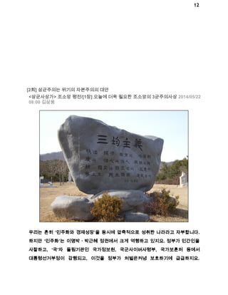 12 
[2회] 삼균주의는 위기의 자본주의의 대안 
<삼균사상가> 조소앙 평전/[1장] 오늘에 더욱 필요한 조소앙의 3균주의사상 2014/05/22 
08:00 김삼웅 
우리는 흔히 ‘민주화와 경제성장’을 동시에 압축적으로 성취한 나라라고 자부합니다. 
하지만 ‘민주화’는 이명박ㆍ박근혜 정권에서 크게 역행하고 있지요. 정부가 민간인을 
사찰하고, ‘국’자 돌림기관인 국가정보원, 국군사이버사령부, 국가보훈처 등에서 
대통령선거부정이 감행되고, 이것을 정부가 처벌은커녕 보호하기에 급급하지요. 
 