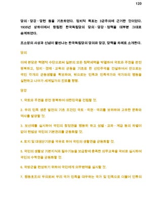 120 
당의ㆍ당강ㆍ당헌 등을 기초하였다. 정치적 목표는 3균주의에 근거한 것이었다. 
1935년 상하이에서 창립된 한국독립당의 당의ㆍ당강ㆍ정책을 대부분 그대로 
승계하였다. 
조소앙의 사상과 신념이 물씬나는 한국독립당의 당의와 당강, 당책을 차례로 소개한다. 
당의 
이에 본당은 혁명적 수단으로써 일본의 모든 침략세력을 박멸하여 국토와 주권을 완전 
광복하고, 정치ㆍ경제ㆍ교육의 균등을 기초로 한 신민주국을 건설하여서 안으로는 
국민 각개의 균등생활을 확보하며, 밖으로는 민족과 민족국가와 국가와의 평등을 
실현하고 나아가 세계일가의 진로를 향함. 
당강 
1. 국토와 주권을 완전 광복하여 대한민국을 건립할 것. 
2. 우리 민족 생존 발전의 기초 조건인 국토ㆍ국권ㆍ국리를 보위하며 고유한 문화와 
역사를 발양할 것. 
3. 보선제를 실시하여 국민의 참정권을 평등히 하고 성별ㆍ교파ㆍ계급 등의 차별이 
없이 헌법상 국민의 기본권리를 균등화할 것. 
4. 토지 및 대생산기관을 국유로 하여 국민의 생활권을 균등화할 것. 
5. 국민의 생활상 기본지식과 필수기능을 보급함에 충족한 의무교육을 국비로 실시하여 
국민의 수학권을 균등화할 것. 
6. 국방군을 편성하기 위하여 국민에게 의무병역을 실시할 것. 
7. 평등호조의 우의로써 우리 국가 민족을 대우하는 국가 및 민족으로 더불어 인류의 
 