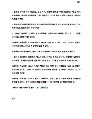 127 
1. 일본은 강력한 제국주의이고, 그 군사력, 경제력, 정치조직력은 동양에서 제1급이며, 
세계에서도 굴지의 제국주의국가 중 하나이다. 이것은 일본의 침략전쟁과 단기결전의 
기초를 이룬다. 
2. 일본사회 경제의 제국주의적 성격때문에 전쟁의 제국주의적 성격이 생겨나는데 이는 
기본적으로 퇴보적이며 야만적이다. 
3. 일본의 군사력, 경제력ㆍ정치조직력은 선천적으로 부족한 것이 많다. 그것은 
장기전을 곤란하게 할 것이다. 
4.일본은 국제적인 파시스트세력의 원조를 받을 수 있지만 그러나 그것보다 우세한 
국제적인 반파소세력과 충돌하지 않을 수 없다. 
모택동은 이어 중국측의 기본조건을 제시하면서 지구전의 중요성을 분석하였다. 
1. 중국은 반식민지 반봉건의 약소국이다. 더구나 중국의 군사력, 경제력은 일본보다 
열악하다. 이 때문에 전쟁은 피할 수 없으며, 또한 그것은 장기전이 될 수 밖에 없다. 
2.중국의 항일전은 100년 가까운 혁명운동의 축적 위에 진행되고 있고, 그 전쟁은 
점진적인 것이다. 또한 이 전쟁의 진보성에서 전쟁을 받쳐주는 내면적인 힘, 즉 
정의성이 생긴다. 
3.중국을 매우 큰 나라이고 물자가 풍부하며, 인구가 많기 때문에 병력을 언제든지 
충당할 수 있어서 장기적으로 전쟁을 지탱할 수 있기 때문에 장기전이 유리하다. 
4.중국에 대한 국제적인 원조가 많다. (주석 2) 
주석 
 