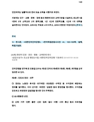 140 
인민에게는 일률적으로 면비 보습 교육을 시행키로 하였다. 
지방에는 인구ㆍ교통ㆍ문화ㆍ경제 등의 형편에 따라 교육기관을 시설하되, 최소한 1읍 
1면에 5개 소학교와 2개 중학교를, 1군 1도에 전문학교를, 1도에 1개 대학을 
설치한다는 것이었다. 교과서는 무료로 나누어주고, 교과서 편찬은 국영이었다.(주석 1) 
주석 
1> 한시준, <대한민국건국강령>, <한국독립운동사사전 4>, 103~105쪽, 발췌, 
독립기념관. 
[42회] 현대적 인권ㆍ권리ㆍ평등ㆍ교육문제 제시 
<삼균사상가> 조소앙 평전/[11장] ‘대한민국건국강령’ 기초하다 2014/07/01 08:00 
김삼웅 
건국강령을 연구해 온 조동걸 교수는 제3장 건국의 제4항과 제5항, 제6항, 제7항을 요약 
정리한 바 있다. 
제4항 ­인민의 
권리ㆍ의무 
㉠ 권리는 노동권ㆍ휴식권ㆍ피구제권ㆍ피보험권ㆍ수학권 등 수익권에 해당하는 
권리를 열거했고, 이어 선거권ㆍ파면권ㆍ입법권 등의 참정권을 명시했다. 수익권을 
강조하고 파면권과 입법권을 명시한 것이 주목된다. 
㉡ 남녀평등권 선언. 
㉢ 신체ㆍ거주ㆍ언론ㆍ출판ㆍ신앙ㆍ집회ㆍ결사ㆍ여행ㆍ시위ㆍ통신 등의 자유권을 
명시. 
 