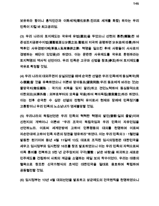 146 
보유하라 함이니 홍익인간과 이화세계(理化世界:진리로 세계를 화합) 하자는 우리 
민족이 지킬 바 최고공리임. 
(3) 우리 나라의 토지제도는 국유에 유법(遺法)을 두었으니 선현의 통론(痛論)한 바 
준성조지공분수지법(遵聖祖至公分授之法:聖祖의 지극히 공평하면 分水法에 따름)하여 
혁후인 사유겸병지폐(革後人私有兼倂之弊: 혁명을 일으킨 후에 사람들이 사사로이 
겸병하는 패단이 있었음)라 하였다. 이는 문란한 사유제도를 국유로 환원하라는 
토지혁명의 역사적 선언이다. 우리 민족은 고규와 신법을 참호(參互)하여 토지제도를 
국유로 확정할 것임. 
(4) 우리 나라의 대외주권이 상실되었을 때에 순국한 선열은 우리 민족에게 동심복국(同 
心復國)할 것을 유촉하였으니 이른바 망아동포(望我同胞:우리 동포에게 바라는 것)는 
물망국치(物忘國恥 : 국가의 치욕을 잊지 말라)하고 견인노력하여 동심동덕으로 
이한외모(以捍外侮 : 외부로부터의 모욕을 막음)하여 북아독립(復我獨立)하라 하였다. 
이는 전후 순국한 수 십만 선열의 전형적 유지로서 현재와 장례에 민족정기를 
고통함이니 우리 민족의 노소남녀가 영세불망할 것임. 
(5) 우리나라의 독립선언은 우리 민족의 혁혁한 혁명의 발인(發軔:일의 출발)이며 
신천지의 개벽이니 이른바 “우리 조국이 독립국임과 우리 민족이 자유민임을 
선언하노라. 이로써 세계만방에 고하여 인류평등의 대의를 천명하며 이로써 
자손만대에 고하여 민족 자존의 정권을 영유하라”하였다. 이는 우리 민족의 3ㆍ1혈전을 
발동한 원기이며 동년 4월 11일에 13도 대표로 조직된 임시의정원은 대한민국을 
세우고 임시정부와 임시헌장 10조를 창조 발표하였으니 이는 우리 민족의 자력으로써 
이족 통치를 전복하고 5천 년 군주정치의 구각(舊殼 : 낡은 바탕)을 파괴하고 새로운 
민주제도를 건립하여 사회의 계급을 소멸하는 제일 보의 착수이었다. 우리는 대중의 
혈육으로 창조한 신국가형식의 초석인 대한민국을 절대로 옹호하며 확립하며 
공동혈전할 것임. 
(6) 임시정부는 13년 4월 대외선언을 발표하고 삼균제도의 건국원칙을 천명하였으니 
 