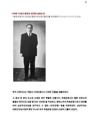 2 
거대한 이념의 용광로 정제된 실천논리 
<삼균사상가> 조소앙 평전/<조소앙 평전>을 마치면서 2014/08/13 08:00 김삼웅 
한국 근현대사는 격동의 시대만큼이나 다양한 인물을 배출하였다. 
그 중의 한 분인 조소앙 선생은 매우 특출한 인물이다. 독립운동사는 물론 민족사에 
불멸의 문건으로 남을 몇 건의 ‘선언문’을 작성하고, 풍찬노숙의 독립운동가로서 생애를 
바쳐 삼균주의사상을 연구하고 그 결과 <건국강령> 등을 마련하였다. 삼균주의는 
대한민국임시정부 뿐만 아니라 좌우 독립운동 진영의 이념적 기틀이 되었다. 
 