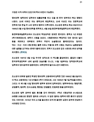 21 
가정은 아직 여력이 있었기에 학비 마련이 가능했다. 
명치대학 법학과에 입학하여 법률공부를 하고 있을 때 한국 정부에서 복교 명령이 
나왔다. 22세 이하인 자는 중학교에 재입학하고, 23세 이상인 자는 전문학교에 
진학하기로 한일 두 나라 정부의 협약이 이루어졌다. 조소앙은 중학교 복교 대상이어서 
1906년 3월 31일 명치대학을 퇴학하고, 4월 28일 동경부림제일중학교에 재입학했다. 
동경부림제일중학교에서 조소앙의 학업성적은 양호한 편이었다. 중학교 1년 과정은 
3학기체제였는데, 매학기 시험을 보았다. 시험문제에서 특징적인 것은 영어와 일어 
등을 제외하고 대부분의 과목이 주관식 논술형으로 출제되었다는 점이다. 
역사ㆍ수신ㆍ지리 시험 문제는 물론 이과나 박물 등 과학 시험도 개념이나 실험방법에 
대한 설명을 요구하는 문제가 출제 되었다. 첫학기 조소앙은 갑조 12명 중 2위의 성적을 
차지했다. (주석 5) 
조소앙은 1907년 3월 31일 우수한 성적으로 이 학교를 졸업하였다. 졸업과 더불어 
한국유학생감독부 내에 설치된 보습과를 다니고, 11월 1일부터는 정칙영어학교에 
입학하여 영어공부에 집중하였다. 대학진학에 필수코스였기 때문이다. 
조소앙이 대부분 일본인 학생인 명치대학 고등예과에 입학한 것은 1908년 3월 3일이다. 
이 학교 고등예과는 1년 6개월의 3학기 과정으로, 그는 1909년 7월 1일 학업을 마쳤다. 
그리고 이 해 9월 13일 명치대학 법학부 본과에 입학하였다. 법학부에서는 형법각론, 
상법총칙, 법리학, 민사소송법, 행정법, 민법물권, 민법채권 등을 공부하였다. 
조소앙은 법학 공부에 별로 흥미를 갖지 못하였다. 1학년 시험성적은 61.9점으로 
26명중 25등으로 참담한 결과로 나타났다. 이 같은 결과는 법학에 대한 흥미가 없었던 
것도 이유지만, 1910년 국치 소식을 들으면서 갖게 된 울연한 심경이 공부에 전념하기 
어려웠던 것이다. 
 