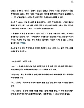 22 
남달리 영특하고 국가의 운명에 관심이 많았던 그에게 국치는 감당하기 어려운 
충격이었다. 그래서 찾은 것이 기독교였다. 국치를 전후하여 기독교에 입교했으며, 
1911년 10월 22일에는 사원보 목사와 전덕기 목사로부터 세례를 받았다. 
조소앙은 1912년 7월 명치대학을 졸업하였다. 2학년 진학시험에는 성적이 좋아서 
우등상을 받았지만, 그의 대학시절은 망국의 시대여서 정신적 고통이 적지 않았다. 
다음의 자전 기록에서 이 시기 그의 심경의 일단을 찾게 된다. 
내가 동쪽으로 유학 온 지 어느덧 8년이 되었다. 옛 일을 더듬어 생각해보니 흐느끼며 
통곡할 일이 많았다. 내가 나라의 은혜에 보답할 것이 털끝만큼이라도 있었는가? 고개 
숙이고 학교에 매일 가는 것이 하루의 일과였다. 이것이 어찌 중생을 구제하는 
길이겠는가. (주석 6) 
조소앙을 가장 먼저 학문적으로 연구한 홍선희는 그의 <약전>에서 일본 유학 시기를 
다음과 같이 정리한다. 
1904. 2 (17세) : 성균관 수료. 
1904. 7 : 황실유학생에 선발되어 일본동경의 모 중학에 입학. 이 해에 백형 용하가 
백림(베를린)에서 보내준 <손문전>과 고리키 작품을 받아 읽음. 
1905(18세) : 동경 유학생들과 상야(上野) 공원에서 7충신 추모대회를 열고 일진회의 
매국 행위를 규탄. 
1907. 1(20세) : 미국에서 귀국차 동경에 들른 도산 안창호와 회견. 국채보상운동에 
참가. 
1909. 1(22세) : 동경에 대한흥학회를 창립. 5월에 회보를 창간. 이 해에 명치대 법과 
재학 중 중국혁명가 재계도(載季陶)와 접촉. <대한흥학보>에 4편의 에세이를 발표. 
 