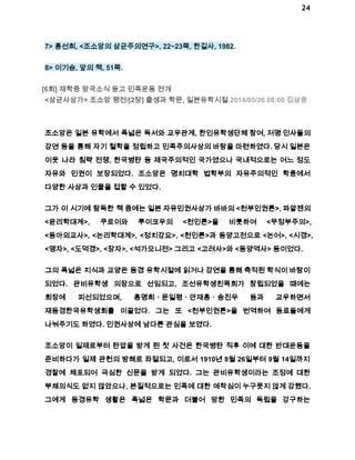 24 
7> 홍선희, <조소앙의 삼균주의연구>, 22~23쪽, 한길사, 1982. 
8> 이기승, 앞의 책, 51쪽. 
[6회] 재학중 망국소식 듣고 민족운동 전개 
<삼균사상가> 조소앙 평전/[2장] 출생과 학문, 일본유학시절 2014/05/26 08:00 김삼웅 
조소앙은 일본 유학에서 폭넓은 독서와 교우관계, 한인유학생단체 참여, 저명 인사들의 
강연 등을 통해 자기 철학을 정립하고 민족주의사상의 바탕을 마련하였다. 당시 일본은 
이웃 나라 침략 전쟁, 한국병탄 등 제국주의적인 국가였으나 국내적으로는 어느 정도 
자유와 민권이 보장되었다. 조소앙은 명치대학 법학부의 자유주의적인 학풍에서 
다양한 사상과 인물을 접할 수 있었다. 
그가 이 시기에 탐독한 책 중에는 일본 자유민권사상가 바바의 <천부인권론>, 파알젠의 
<윤리학대계>, 쿠로이와 루이코우의 <천인론>을 비롯하여 <무정부주의>, 
<동아외교사>, <논리학대계>, <정치강요>, <천인론>과 동양고전으로 <논어>, <시경>, 
<맹자>, <도덕경>, <장자>, <석가모니전> 그리고 <고려사>와 <동양역사> 등이었다. 
그의 폭넓은 지식과 교양은 동경 유학시절에 읽거나 강연을 통해 축적된 학식이 바탕이 
되었다. 관비유학생 의장으로 선임되고, 조선유학생친목회가 창립되었을 때에는 
회장에 피선되었으며, 홍명희ㆍ문일평ㆍ안재홍ㆍ송진우 등과 교우하면서 
재동경한국유학생회를 이끌었다. 그는 또 <천부인권론>을 번역하여 동료들에게 
나눠주기도 하였다. 인권사상에 남다른 관심을 보였다. 
조소앙이 일제로부터 탄압을 받게 된 첫 사건은 한국병탄 직후 이에 대한 반대운동을 
준비하다가 일제 관헌의 방해로 좌절되고, 이로서 1910년 8월 26일부터 9월 14일까지 
경찰에 체포되어 극심한 신문을 받게 되었다. 그는 관비유학생이라는 조정에 대한 
부채의식도 없지 않았으나, 본질적으로는 민족에 대한 애착심이 누구못지 않게 강했다. 
그에게 동경유학 생활은 폭넓은 학문과 더불어 망한 민족의 독립을 강구하는 
 