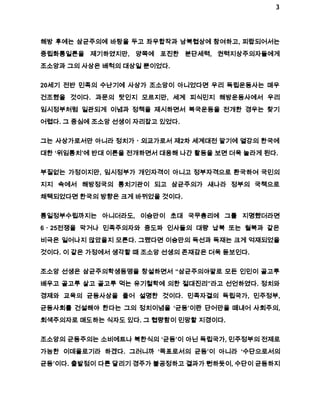 3 
해방 후에는 삼균주의에 바탕을 두고 좌우합작과 남북협상에 참여하고, 피랍되어서는 
중립화통일론을 제기하였지만, 양쪽에 포진한 분단세력, 권력지상주의자들에게 
조소앙과 그의 사상은 배척의 대상일 뿐이었다. 
20세기 전반 민족의 수난기에 사상가 조소앙이 아니었다면 우리 독립운동사는 매우 
건조했을 것이다. 과문의 탓인지 모르지만, 세계 피식민지 해방운동사에서 우리 
임시정부처럼 일관되게 이념과 정책을 제시하면서 복국운동을 전개한 경우는 찾기 
어렵다. 그 중심에 조소앙 선생이 자리잡고 있었다. 
그는 사상가로서만 아니라 정치가ㆍ외교가로서 제2차 세계대전 말기에 열강의 한국에 
대한 ‘위임통치’에 반대 이론을 전개하면서 대응해 나간 활동을 보면 더욱 놀라게 된다. 
부질없는 가정이지만, 임시정부가 개인자격이 아니고 정부자격으로 환국하여 국민의 
지지 속에서 해방정국의 통치기관이 되고 삼균주의가 새나라 정부의 국책으로 
채택되었다면 한국의 방향은 크게 바뀌었을 것이다. 
통일정부수립까지는 아니더라도, 이승만이 초대 국무총리에 그를 지명했더라면 
6ㆍ25전쟁을 막거나 민족주의자와 중도파 인사들의 대량 납북 또는 월북과 같은 
비극은 일어나지 않았을지 모른다. 그랬다면 이승만의 독선과 독재는 크게 억재되었을 
것이다. 이 같은 가정에서 생각할 때 조소앙 선생의 존재감은 더욱 돋보인다. 
조소앙 선생은 삼균주의학생동맹을 창설하면서 “삼균주의야말로 모든 인민이 골고루 
배우고 골고루 살고 골고루 먹는 유기철학에 의한 절대진리”라고 선언하였다. 정치와 
경제와 교육의 균등사상을 풀어 설명한 것이다. 민족자결의 독립국가, 민주정부, 
균등사회를 건설해야 한다는 그의 정치이념을 ‘균등’이란 단어만을 떼내어 사회주의, 
회색주의자로 매도하는 식자도 있다. 그 협량함이 민망할 지경이다. 
조소앙의 균등주의는 소비에트나 북한식의 ‘균등’이 아닌 독립국가, 민주정부의 전제로 
가능한 이데올로기라 하겠다. 그러니까 ‘목표로서의 균등’이 아니라 ‘수단으로서의 
균등’이다. 출발점이 다른 달리기 경주가 불공정하고 결과가 뻔하듯이, 수단이 균등하지 
 
