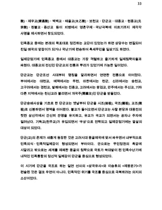33 
敎)ㆍ제우교(濟遇敎)ㆍ백백교ㆍ태을교(太乙敎)ㆍ보천교ㆍ단군교ㆍ대종교ㆍ원종교(元 
宗敎)ㆍ원불교ㆍ증산교 등이 치병에서 영혼구제ㆍ국난극복에 이르기까지 제각각 
사명을 제시하면서 창도되었다. 
민족종교 중에는 본래의 목표대로 정진하는 교단이 있었는가 하면 상당수는 변질되어 
친일 매국의 앞잡이가 되거나 국난기에 편승하여 혹세무민을 일삼기도 하였다. 
일제강점기에 민족종교 중에서 대종교는 가장 격렬하고 줄기차게 일제침략자들과 
싸웠다. 대종교의 전신인 단군교의 전통과 뿌리가 있었기에 가능한 일이었다. 
단군교는 단군조선 시대부터 명칭을 달리하면서 연면한 전통으로 이어졌다. 
부여에서는 대천교, 예맥에서는 무천, 마한에서는 천군, 신라에서는 숭천교, 
고구려에서는 경천교, 발해에서는 진종교, 고려에서는 왕검교, 만주에서는 주신교, 기타 
다른 지역에서는 천신교라 불리면서 개국주(開國主)인 단군을 받들었다. 
단군숭배사상을 기초로 한 단군교는 옛날부터 단군을 시조(始祖), 국조(國祖), 교조(敎 
祖)로 신봉하면서 명맥을 이어왔다. 불교가 들어오면서 단군교는 사찰 본당과 대웅전의 
뒷켠 삼신각에서 간신히 잔명을 유지하고, 유교가 국교가 되면서는 공자나 주자에 
밀려났다. 기독교(천주교)가 유입되면서 ‘우상’으로 전락되고 일제강점기에는 말살의 
대상이 되었다. 
단군(교)의 존제가 새롭게 등장한 것은 고려시대 몽골제국에 맞서 싸우면서 내부적으로 
민족의식ㆍ민족적일체감이 형성되면서 부터이다. 안으로는 무인정권의 폭압에 
시달리고 밖으로는 세계를 제패한 몽골의 침략으로 국토가 쑥대밭이 된 민족수난기에 
내적인 민족통합의 정신적 일체감이 단군을 중심으로 형성되었다. 
이 시기에 단군을 국조로 하는 일연 선사의 <삼국유사>와 이승휴의 <제왕운기>가 
편술된 것은 결코 우연이 아니다. 민족적인 위기를 국조를 중심으로 극복하려는 의지의 
소산이었다. 
 