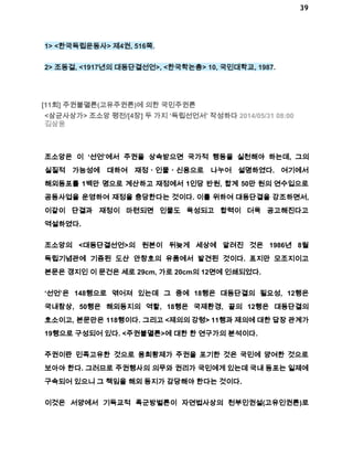 39 
1> <한국독립운동사> 제4권, 516쪽. 
2> 조동걸, <1917년의 대동단결선언>, <한국학논총> 10, 국민대학교, 1987. 
[11회] 주권불멸론(고유주권론)에 의한 국민주권론 
<삼균사상가> 조소앙 평전/[4장] 두 가지 ‘독립선언서’ 작성하다 2014/05/31 08:00 
김삼웅 
조소앙은 이 ‘선언’에서 주권을 상속받으면 국가적 행동을 실천해야 하는데, 그의 
실질적 가능성에 대하여 재정ㆍ인물ㆍ신용으로 나누어 설명하였다. 여기에서 
해외동포를 1백만 명으로 계산하고 재정에서 1인당 반원, 합계 50만 원의 연수입으로 
공동사업을 운영하여 재정을 충당한다는 것이다. 이를 위하여 대동단결을 강조하면서, 
이같이 단결과 재정이 마련되면 인물도 육성되고 합력이 더욱 공고해진다고 
역설하였다. 
조소앙의 <대동단결선언>의 원본이 뒤늦게 세상에 알려진 것은 1986년 8월 
독립기념관에 기증된 도산 안창호의 유품에서 발견된 것이다. 표지만 모조지이고 
본문은 갱지인 이 문건은 세로 29cm, 가로 20cm의 12면에 인쇄되었다. 
‘선언’은 148행으로 엮어져 있는데 그 중에 18행은 대동단결의 필요성, 12행은 
국내참상, 50행은 해외동지의 역할, 18행은 국제환경, 끝의 12행은 대동단결의 
호소이고, 본문만은 118행이다. 그리고 <제의의 강령> 11행과 제의에 대한 답장 관계가 
19행으로 구성되어 있다. <주권불멸론>에 대한 한 연구가의 분석이다. 
주권이란 민족고유한 것으로 융희황제가 주권을 포기한 것은 국민에 양여한 것으로 
보아야 한다. 그러므로 주권행사의 의무와 권리가 국민에게 있는데 국내 동포는 일제에 
구속되어 있으니 그 책임을 해외 동지가 감당해야 한다는 것이다. 
이것은 서양에서 기독교적 폭군방벌론이 자연법사상의 천부인권설(고유인권론)로 
 