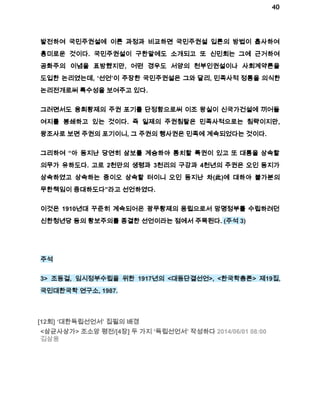 40 
발전하여 국민주권설에 이른 과정과 비교하면 국민주권설 입론의 방법이 흡사하여 
흥미로운 것이다. 국민주권설이 구한말에도 소개되고 또 신민회는 그에 근거하여 
공화주의 이념을 표방했지만, 어떤 경우도 서양의 천부인권설이나 사회계약론을 
도입한 논리였는데, ‘선언’이 주장한 국민주권설은 그와 달리, 민족사적 정통을 의식한 
논리전개로써 특수성을 보여주고 있다. 
그러면서도 융희황제의 주권 포기를 단정함으로써 이조 왕실이 신국가건설에 끼어들 
여지를 봉쇄하고 있는 것이다. 즉 일제의 주권침탈은 민족사적으로는 침략이지만, 
왕조사로 보면 주권의 포기이니, 그 주권의 행사권은 민족에 계속되었다는 것이다. 
그리하여 “아 동지난 당연히 삼보를 계승하야 통치할 특권이 있고 또 대통을 상속할 
의무가 유하도다. 고로 2천만의 생령과 3천리의 구강과 4천년의 주권은 오인 동지가 
상속하였고 상속하는 중이오 상속할 터이니 오인 동지난 차(此)에 대하야 불가분의 
무한책임이 중대하도다”라고 선언하였다. 
이것은 1910년대 꾸준히 계속되어온 광무황제의 옹립으로서 망명정부를 수립하려던 
신한청년당 등의 황보주의를 종결한 선언이라는 점에서 주목된다. (주석 3) 
주석 
3> 조동걸, 임시정부수립을 위한 1917년의 <대동단결선언>, <한국학총론> 제19집, 
국민대한국학 연구소, 1987. 
[12회] ‘대한독립선언서’ 집필의 배경 
<삼균사상가> 조소앙 평전/[4장] 두 가지 ‘독립선언서’ 작성하다 2014/06/01 08:00 
김삼웅 
 