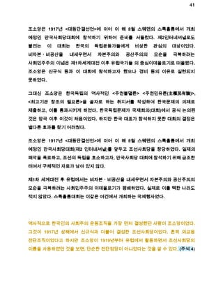 41 
조소앙은 1917년 <대동단결선언>에 이어 이 해 8월 스웨덴의 스톡홀름에서 개최 
예정인 만국사회당대회에 참석하기 위하여 준비를 서둘렀다. 제2인터네셔널로도 
불리는 이 대회는 한국의 독립운동가들에게 비상한 관심의 대상이었다. 
비자본ㆍ비공산을 내세우면서 자본주의와 공산주의의 모순을 극복하려는 
사회민주주의 이념은 제1차세계대전 이후 유럽국가들 의 중심이데올로기로 떠올랐다. 
조소앙은 신규식 등과 이 대회에 참석하고자 했으나 경비 등의 이유로 실현되지 
못하였다. 
그대신 조소앙은 한국독립의 역사적인 <주권불멸론> <주권민유론(主權民有論)>, 
<최고기관 창조의 필요론>을 골자로 하는 취지서를 작성하여 한국문제의 의제로 
제출하고, 이를 통과시키게 하였다. 한국독립문제가 국제회의(대회)에서 공식 논의된 
것은 망국 이후 이것이 처음이었다. 하지만 한국 대표가 참석하지 못한 대회의 결정은 
별다른 효과를 찾기 어려웠다. 
조소앙은 1917년 <대동단결선언>에 이어 이 해 8월 스웨덴의 스톡홀름에서 개최 
예정인 만국사회당대회(제2 인터네셔널)를 앞두고 조선사회당을 창당하였다. 일제의 
패악을 폭로하고, 조선의 독립을 호소하고자, 만국사회당 대회에 참석하기 위해 급조한 
터여서 구체적인 자료가 남아 있지 않다. 
제1차 세계대전 후 유럽에서는 비자본ㆍ비공산을 내세우면서 자본주의와 공산주의의 
모순을 극복하려는 사회민주주의 이데올로기가 팽배하였다. 실제로 이를 택한 나라도 
적지 않았다. 스톡홀름대회는 이같은 여건에서 개최하는 국제행사였다. 
역사적으로 한국인의 사회주의 운동조직을 가장 먼저 결성했던 사람이 조소앙이었다. 
그것이 1917년 상해에서 신규식과 더불어 결성한 조선사회당이었다. 흔히 외교용 
전단조직이었다고 하지만 조소앙이 1919년부터 유럽에서 활동하면서 조선사회당의 
이름을 사용하였던 것을 보면, 단순한 전단정당이 아니었다는 것을 알 수 있다. (주석 4) 
 