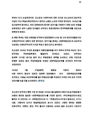 42 
뒤에서 다시 논급하겠지만. 조소앙의 사회주의에 대한 인식은 모스크바의 공산주의 
이념이 아닌 독일사회민주당이나 영국의 노동당 노선에 가까운 편이었다. 1919년 4월 
임시정부에 참여하고, 파리 강화회의에 참석한 김규식을 지원하기 위해 2년간 유럽을 
순방하면서 영국 노동당 인사들과 교우하고 하원의원에서 한국독립문제를 의안으로 
채택하게 하였다. 
또 해방 후에는 직접 사회당을 조직하여 정권경쟁에 나서는 등 그의 정치이데올로기는 
사회민주주의의 성향이 강한 편이었다. 연구가들 중에는 <대한독립선언>과 삼균주의 
사상에는 사회민주주의적 가치와 목표가 깔려 있다고 분석한다. 
조소앙은 1918년 국내외 동포들의 대동단결운동을 펴기 위하여 만주로 떠났다. 당시 
만주에는 무장독립투쟁이 활발하게 전개되고 있었다. 만주에서 
윤세복ㆍ이시영ㆍ윤기섭 등과 만나 독립운동의 방략을 논의하고, 마침 이곳으로 
망명한 김좌진 등과 무장독립운동 단체인 대한독립의군부를 조직하여 부주석에 
선임되었다. 
1919년 1월 27일(음력) 길림성 여준의 집에서 
여준ㆍ박찬익ㆍ황상규ㆍ김좌진ㆍ정원택ㆍ정운해등이 모여 대한독립의군부를 
조직하고, 다음날 의군부회의를 열어 독립선언서를 작성하여 가까운 여러 곳과 구미에 
선언서를 보낼 것을 논의하였다. (주석 5) 
조소앙이 만주에서 행한 가장 큰 과업은 1919년 2월 길림에서 해외 지도급 독립운동가 
39명의 명의로 발표한 <대한독립선언서>를 기초한 일이다. <무오독립선언서>로도 
불리는 이 선언서는 <2ㆍ8독립선언서>와 <3ㆍ1독립선언서>에 앞서 발표되고, 시기나 
내용, 서명자에 있어서 항일독립선언의 효시가 되었다. 서명자 중에는 쟁쟁한 
민족사학자, 언론인, 문인, 학자 출신이 있음에도 32세의 젊은 조소앙이 기초자가 
 