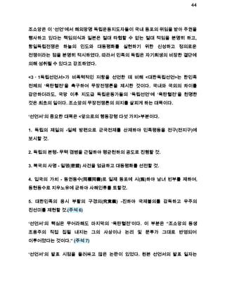 44 
조소앙은 이 ‘선언’에서 해외망명 독립운동지도자들이 국내 동포의 위임을 받아 주권을 
행사하고 있다는 책임의식과 일본은 절대 타협할 수 없는 절대 적임을 분명히 하고, 
항일독립전쟁은 하늘의 인도와 대동평화를 실현하기 위한 신성하고 정의로운 
전쟁이라는 점을 분명히 적시하였다. 따라서 민족의 독립은 자기희생의 비장한 결단에 
의해 성취될 수 있다고 강조하였다. 
<3ㆍ1독립선언서>가 비폭력적인 저항을 선언한 데 비해 <대한독립선언>는 한민족 
전체의 ‘육탄혈전’을 촉구하여 무장전쟁론을 제시한 것이다. 국내와 국외의 차이를 
감안하더라도, 국망 이후 지도급 독립운동가들의 ‘독립선언’에 ‘육탄혈전’을 천명한 
것은 최초의 일이다. 조소앙의 무장전쟁론의 의지를 살피게 하는 대목이다. 
‘선언서’의 중요한 대목은 <앞으로의 행동강령 다섯 가지>부분이다. 
1. 독립의 제일의 ­일체 
방편으로 군국전제를 산제하야 민족평등을 전구(전지구)에 
보시할 것. 
2. 독립의 본령­무력 
겸병을 근절하야 평균천하의 공도로 진행할 것. 
3. 복국의 사명 ­밀맹( 
密盟) 사건을 엄금하고 대동평화를 선전할 것. 
4. 입국의 가치 ­동권동수( 
同權同壽)로 일제 동포에 시(施)하야 남녀 빈부를 제하여, 
동현동수로 지우노유에 균하야 사해인류를 토할것. 
5. 대한민족의 응시 부활의 구경의(究竟義) ­진하야 
국제불의를 감독하고 우주의 
진선미를 제현할 것.(주석 6) 
‘선언서’의 핵심은 무어라해도 마지막의 ‘육탄혈전’이다. 이 부분은 “조소앙의 동생 
조용주의 직접 집필 내지는 그의 사상이나 논리 및 문투가 그대로 반영되어 
이루어졌다는 것이다.” (주석 7) 
‘선언서’의 발표 시점을 둘러싸고 많은 논란이 있었다. 원본 선언서의 발표 일자는 
 