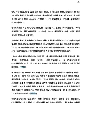 45 
‘단군기원 4252년 2월 일’로 되어 있다. 4252년은 서기로는 1919년 2월이다. 1919년 
2월 1일이 음력 기미년 1월 1일이므로 ‘무오선언’이 되려면, 발표일이 1919년 1월 31일 
이전이 되어야 한다. 조소앙의 기록에는 1919년 2월경에 이 선언서를 발표하였던 
것으로 나타난다. 
연구자에 따라서는 이 ‘선언’은 1919년 3ㆍ1일 서울에서 발표된 <기미독립선언서>후에 
발표되었다는 주장(송우혜)과, 1919년의 <2ㆍ8 독립선언서>보다 1개월 앞선 
주장(신용하)으로 대별된다. 
지금까지 우리 학계에서는 만주에서 나온 <대한독립선언서>가 1918년(무오년)에 
발표된 것으로 알았고, 따라서 명칭조차 <무오독립선언서>라 불러 왔다. 또한 더 나아가 
1919년 2월 8일에 발표된 <2ㆍ8독립선언서>와 3월 1일에 발표된 <3ㆍ1독립선언서>가 
세칭 <무오독립선언서>의 영향을 받았다고 추정하는 견해까지 나오고 있다. 
그러나 <무오독립선언서>라는 별칭 및 다른 독립선언서들에 미친 영향력에 대한 
추정은 근본적으로 틀린 것이다. <대한독립선언>는 <2ㆍ8독립선언서>와 
<3ㆍ1독립선언서>가 나오고 난 뒤인 1919년 3월 중순에 만주 길림에서 나온 것이기 
때문이다. (주석 8) 
무오독립선언은 1918년 음력 12월 만주 동삼성에서 중광단이라는 독립운동 단체가 
중심이 되어 당시 여러 곳에 있는 저명한 독립운동의 지도자 39명의 명의로 발표한 
독립선언을 별칭으로 부르는 것이다. 이것은 양력으로는 1919년 1월경이니, 제1차 
세계대전 종결 후 국제정세의 변동을 포착해 독립선언을 발표한 것으로는 가장 앞선 
것이었다. 노령과 하나의 세력으로 통합된 간도의 무오독립선언은 제1차 세계대전 종결 
후의 독립선언 중에서 가장 앞선 것으로 재일유학생들의 ‘2ㆍ8독립선언’보다도 약 
1개월이 앞선 것이었다. (주석 9) 
대한독립선언서의 발표시기에 대한 문제점은 최근에 입수한 임정 편인(編印), 
<한국독립선언서 23주년 3ㆍ1절기념특감>에 의해서 밝혀졌다. 즉 부록에 수록된 
 