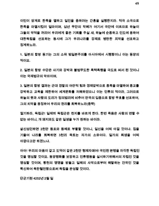 49 
이민이 암계로 한족을 멸하고 일인을 증하려는 간흉을 실행한지라. 적극 소극으로 
한족을 마멸시킴이 얼마이며, 십년 무단의 작폐가 여기서 극단에 이르므로 하늘이 
그들의 악덕을 꺼리어 우리에게 좋은 기회를 주실 새, 하늘에 순종하고 인도에 응하여 
대한독립을 선포하는 동시에 그가 우리나라를 강제로 병탄한 죄악을 선포하고 
징계하노라. 
1. 일본의 합방 동기는 그의 소위 범일본주의를 아시아에서 시행함이니 이는 동양의 
적이요. 
2. 일본의 합방 수단은 사기와 강박과 불법무도한 폭력폭행을 극도로 써서 된 것이니 
이는 국제법규의 악마이며, 
3. 일본의 합방 결과는 군대 경찰의 야만적 힘과 경제압박으로 종족을 마멸하며 종교를 
강박하고 교육을 제한하여 세계문화를 저해하였으니 이는 인류의 적이라, 그러므로 
하늘의 뜻과 사람의 도리가 정의법리에 비추어 만국의 입증으로 합방 무효를 선포하여, 
그의 치악을 응징하여 우리의 권리를 회복하노라(중략) 
귈기하라, 독립군! 일제히 독립군은 천지를 바르게 한다. 한번 죽음은 사람의 면할 수 
없는 바이니, 개 돼지와도 같은 일생을 누가 원하는 바이랴. 
살신성인하면 2천만 동포와 동체로 부활할 것이니, 일신을 어찌 아낄 것이냐. 집을 
기울여 나라를 회복하면 3천리 옥토는 자가의 소유이다. 일가의 희생을 어찌 
아깝다고만 하겠느냐. 
아아! 우리의 마음이 같고 도덕이 같은 2천만 형제자매여! 국민된 본령을 자각한 독립인 
것을 명심할 것이요. 동양평화를 보장하고 인류평등을 실시하기위해서의 자립인 것을 
명심할 것이며, 황천의 명명을 받들고 일체의 사악으로부터 해탈하는 건국인 것을 
확신하여 육탄혈전함으로써 독립을 완성할 것이다. 
단군기원 4252년 2월 일 
 