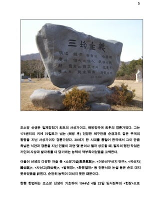 5 
조소앙 선생은 일제강점기 최초의 사상가이고, 해방정국에 최후의 경륜가였다. 그는 
175센티의 키에 70킬로가 넘는 (해방 후) 건장한 체구만큼 순금과도 같은 무게의 
함량을 지닌 사상가이자 경륜가였다. 20세기 한 시대를 통털어 한국에서 그이 만큼 
폭넓은 식견과 경륜을 지닌 인물이 과연 몇 분이나 될까 상도할 때, 필자의 평전 작업은 
거인의 사상과 발자취를 다 담기에는 능력이 역부족이었음을 고백한다. 
아울러 선생의 다양한 저술 중 <소앙기설(素昻氣說)>, <이순신구선지 연구>, <국선지( 
國仙誌)>, <사선고(四仙考)>, <발해경>, <화랑열전> 등 전문서와 논설 등은 손도 대지 
못하였음을 밝힌다. 순전히 능력이 미치지 못한 때문이다. 
현행 헌법에는 조소앙 선생이 기초하여 1944년 4월 22일 임시정부의 <헌장>으로 
 