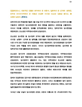 51 
집결하였으니, 대표적인 인물은 본국에서 온 최창식, 일본에서 온 신익희ㆍ윤현진, 
만주와 러시아지역에서 온 이동녕ㆍ조성환ㆍ이시영ㆍ조소앙ㆍ김동삼 등이고, 총 
30명이 넘었다. (주석 1) 
상하이에 모인 독립운동가들은 4월 10일 저녁 10시부터 다음 날 오전 10시까지 논의를 
거듭하여 대한민국 임시의정원이란 회의 명칭을 결정하고 의장단을 선출하였다. 
이어서 국호를 대한민국, 정체를 민주공화제로 정하고, 정부조직과 임시헌장을 
제정하였다. 조소앙은 국무원비서장에 선임되었다. 
조소앙은 임시헌장 등 임시정부 조직의 법률 제정에 발군의 역량을 발휘하였다. 
이시영ㆍ남형우ㆍ신익희 등 법학(률) 전문가들과 헌장제정위원으로 선임되어 전문 
13장 57개 조로 구성된 임시의정원법을 1차로 제정하였다. 임시의정원법은 임시정부 
구성의 모태 역할을 하게 되었다. 이어서 임시정부헌장기초위원, 심사위원 등 
정부조직의 각종 법률제정에 참여하였다. 
조소앙은 경기지역 의정원의원과 국무원비서장에 선임되었다. 국무원비서장은 
총무처장관과 같은 역할이었다. 4월 22일에는 국무원비서장을 사임하고 국무위원에 
선임되었다. 임시정부가 출범하여 어느 정도 안착되면서 조소앙은 6월에는 
파리강화회의에 파견된 김규식을 지원하라는 임시정부의 명을 받고 유럽으로 떠났다. 
1917년 러시아혁명, 1918년 제1차 세계대전의 종결과 전승국 중심의 평화질서 형성을 
위해 1919년초 파리에서 강화회의가 열렸다. 이른바 베르사이유 체제를 향한 
전승국회의였다. 
앞에서 언급한대로 김규식은 대한청년당이 조직되면서 파리강화회의에 대한청년당의 
대표 자격으로 파리에 파견되어 활동하고 있었다. 그러나 외교활동은 쉽지 않았다. 
전승국의 일원이 된 일본의 끈질긴 방해로 한국문제가 상정되지도 못했고, 김규식은 
일본인들로부터 테러위협을 당하기도 했다. 
1919년 12월 12일자 임시의정원 손정도 의장의 이름으로 된 <국내유지에게 주는 
 
