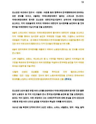 53 
조소앙은 파리에서 김규식ㆍ이관용ㆍ여운홍 등과 합류하여 만국평화회의에 대처하는 
모든 준비를 마치고, 8월에는 국제사회당대회가 열리는 스위스로 건너갔다. 
국제사회당대회에 참석한 조소앙은 대한민국임시정부가 상하이에 수립되었음을 
보고하고, 각국 대표들에게 자국의 국회에서 대한민국 임시정부를 승인하여 줄 것과 
한국을 국제연맹에 가입시켜 줄 것을 요청하였다. 
8월에 스위스에서 개최되는 국제사회당대회에 출석하여 대한민국 성립을 보고하고 
각국 국회를 통하여 임시정부 승인과 국제연맹 가입을 제청, 가결하니 36개국의 
대표들로 구성된 농ㆍ공 대중의 국제대회로서 한국대표를 영접하고 의결안을 통과시킨 
것은 유사 이래 초유의 활동이라고 각국 인사들의 환영을 받기에 이름. 
9월에 영국국회에 한국문제를 제출하기 위하여 노동당수(헨더슨) 등 인사를 사전에 
만나 협의. 
그후 네델란드, 프랑스, 에스토니아 등 6, 7개국을 역방하고 일본의 지자체실시 등 
기만을 폭로하며 한국독립군의 위세 당당함을 역설하여 한국독립 승인을 각국 국회로 
하여금 의결케 할 것을 추진. 
12월에 선생의 외교활동 지원을 목적으로 미국 켈리포니아에서 
이륭음ㆍ김곤ㆍ임일ㆍ이범영ㆍ김여식 등이 노동사회개진당을 조직하고 딴유바에서 
당대회를 소집하고 세계인민연맹 결성대회에 한국대표로 선출. (주석 3) 
조소앙은 2년여 동안 유럽 여러 나라를 순방하면서 국제사회당대회에 참석한 것은 물론 
영국 노동당수 등 각국 지도자들과 만나 한국임시정부를 승인해 줄 것을 요청하였다. 
효과도 적지 않았다. 이런 과정에서 그는 사회민주주의에 대해 관심을 갖게 되었으며 
여행 중 유럽 여러 나라의 실정을 지켜보면서 폭넓은 이해를 하게 되었다. 
1921년 5월 북경에 도착하기까지 2년간 프랑스, 스위스, 네덜란드, 영국ㆍ독일, 발틱 
 