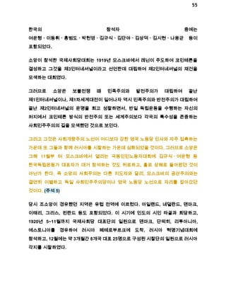 55 
한국의 참석자 중에는 
여운형ㆍ이동휘ㆍ홍범도ㆍ박헌영ㆍ김규식ㆍ김단야ㆍ김상덕ㆍ김시현ㆍ나용균 등이 
포함되었다. 
소앙이 참석한 국제사회당대회는 1919년 모스크바에서 레닌이 주도하여 코민테른을 
결성하고 그것을 제3인터네셔널이라고 선언한데 대립하여 제2인터네셔널의 재건을 
모색하는 대회였다. 
그러므로 소앙은 보불전쟁 때 민족주의와 발전주의가 대립하여 끝난 
제1인터네셔널이나, 제1차세계대전이 일어나자 역시 민족주의와 반전주의가 대립하여 
끝난 제2인터네셔널의 운명을 회고 성찰하면서, 반일 독립운동을 수행하는 자신의 
처지에서 코민테른 방식의 반전주의 또는 세계주의보다 각국의 특수성을 존중하는 
사회민주주의의 길을 모색했던 것으로 보인다. 
그리고 그것은 사회개량주의 노선이 어디보다 강한 영국 노동당 인사와 자주 접촉하는 
가운데 또 그들과 함께 러시아를 시찰하는 가운데 심화되었을 것이다. 그러므로 소앙은 
그해 11월부 터 모스크바에서 열리는 극동인민노동자대회에 김규식ㆍ여운형 등 
한국독립운동가 대표자가 대거 참석하는 것도 뒤로하고, 홀로 상해로 돌아왔던 것이 
아닌가 한다. 즉 소앙의 사회주의는 다른 지도자와 달리, 모스크바의 공산주의와는 
결연히 이별하고 독일 사회민주주의당이나 영국 노동당 노선으로 자리를 잡아갔던 
것이다. (주석 5) 
당시 조소앙이 경유했던 지역은 유럽 전역에 이르렀다. 아일랜드, 네덜란드, 덴마크, 
이태리, 그리스, 핀란드 등도 포함되었다. 이 시기에 인도의 시인 타골과 회담하고, 
1920년 5~11월까지 국제사회당 대표단의 일원으로 덴마크, 단찌히, 리투아니아, 
에스토니아를 경유하여 러시아 페테로부르크에 도착, 러시아 혁명기념대회에 
참석하고, 12월에는 약 3개월간 8개국 대표 25명으로 구성된 시찰단의 일원으로 러시아 
각지를 시찰하였다. 
 