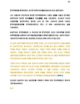 60 
한국독립당을 창당하였다. 순수한 민족주의자들을 중심으로 하는 정당이었다. 
그는 처음으로 주도적으로 참여한 한국독립당에서 그동안 심혈을 기울여 연구해온 
삼민주의에 입각한 당의(黨義)와 당강(黨鋼) 등을 기초하였다. 조소앙이 자신의 
신념체계를 삼균주의라는 용어로 쓰게 된 것은 <자전>에 따르면 1926년 
한국유일당촉성회를 조직하면서였다고 한다. 이 때에 <삼균제도>라는 글을 
기초하였다. 
삼균주의는 한국독립당과 그 후신이라 할 한국국민당 그리고 좌우세력을 망라한 
민족혁명당을 비롯하여 여러 독립운동단체들이 채택한 공통적인 이념ㆍ정강이 되었다. 
‘삼균주의’의 태반이라 할 <삼균제도>의 원고는 현재 나타나지 않고 있다. 
조소앙은 삼균주의를 체게적으로 확립한 뒤에도 그는 자신의 삼균주의 사상을 설명할 
때 ‘삼균주의’라는 용어보다도 ‘삼균제도’라는 용어를 보다 많이 사용했다. 이것은 
무엇을 뜻하는 것일까? ‘삼균제도’라는 개념은 구체적 정책의 시행을 전제로 한 
개념이다. 이념을 원칙이나 방향에 대한 천명에 머무는 것이 아니라 구체적인 
실천방안을 마련했다는 의미가 된다. 이 점에서 <삼균제도>의 저술은 독립운동 정당의 
지도이념으로서의 실천 전략을 마련하게 되었다고 볼 수 있다. 
그런데 여기서 주목되는 점은 삼균주의 체계와 작업이 특정세력을 대변하는 세력의 
지도이념으로 구상된 것이 아니라 이념과 정파를 통합한 민족유일당의 지도이념으로 
구상되었다는 점이다. 조소앙은 초지일관 이 점을 강조했다. 이것은 당시 
독립운동진영에서 문제시되었던 이념적 대립을 극복하고 좌익과 우익의 연합을 
가능케할 수 있는 지도이념으로서 자기확립을 도모했음을 말해준다. (주석 1) 
조소앙의 삼균주의 또는 삼균제도를 이해하기 위해서 먼저 한국독립당의 ‘당의’와 
‘당강’을 살펴보자. 
당의 
 