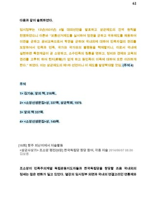 62 
다음과 같이 술회하였다. 
임시정부는 13년(1931년) 4월 대외선언을 발표하고 삼균제도의 건국 원칙을 
천명하였으니 이른바 “보통선거제도를 실시하여 정권을 균하고 국유제도를 채용하여 
이권을 균하고 공비교육으로서 학권을 균하며 국내외에 대하여 민족자결의 권리를 
보장하여서 민족과 민족, 국가와 국가와의 불평등을 혁제할지니, 이로서 국내에 
실현하면 특권계급이 곧 소망하고, 소수민족의 침릉을 면하고, 정치와 경제와 교육의 
권리를 고루히 하여 헌지(軒輊)가 없게 하고 동민족이 이족에 대하여 또한 이러하게 
한다.” 하였다. 이는 삼균제도의 제1차 선언이니 이 제도를 발양확대할 것임. (주석 4) 
주석 
1> 김기승, 앞의 책, 216쪽., 
2> <소앙선생문집>상, 337쪽, 삼균학회, 1979. 
3> 앞의 책 337쪽. 
4> <소앙선생문집>상, 149쪽. 
[18회] 항주 피난지에서 저술활동 
<삼균사상가> 조소앙 평전/[6장] 한국독립당 창당 참여, 각종 저술 2014/06/07 08:00 
김삼웅 
조소앙이 민족주의계열 독립운동지도자들과 한국독립당을 창당할 즈음 국내외의 
정세는 많은 변화가 일고 있었다. 열강의 임시정부 외면과 국내의 연결고리인 연통제와 
 