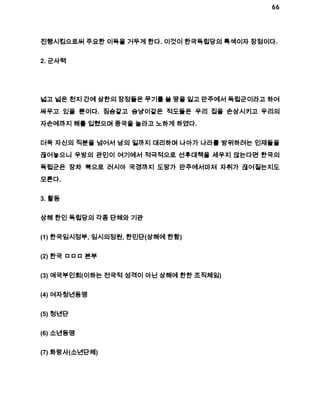 66 
진행시킴으로써 주요한 이득을 거두게 한다. 이것이 한국독립당의 특색이자 장점이다. 
2. 군사력 
넓고 넓은 천지 간에 삼한의 장정들은 무기를 쓸 땅을 잃고 만주에서 독립군이라고 하여 
싸우고 있을 뿐이다. 짐승같고 승냥이같은 적도들은 우리 집을 손상시키고 우리의 
자손에까지 해를 입혔으며 중국을 놀라고 노하게 하였다. 
더욱 자신의 직분을 넘어서 남의 일까지 대리하며 나아가 나라를 방위하려는 인재들을 
끊어놓으니 우방의 관민이 여기에서 적극적으로 선후대책을 세우지 않는다면 한국의 
독립군은 장차 북으로 러시아 국경까지 도망가 만주에서마져 자취가 끊어질는지도 
모른다. 
3. 활동 
상해 한인 독립당의 각종 단체와 기관 
(1) 한국임시정부, 임시의정원, 한민단(상해에 한함) 
(2) 한국 ㅁㅁㅁ 본부 
(3) 애국부인회(이하는 전국적 성격이 아닌 상해에 한한 조직체임) 
(4) 여자청년동맹 
(5) 청년단 
(6) 소년동맹 
(7) 화랑사(소년단체) 
 