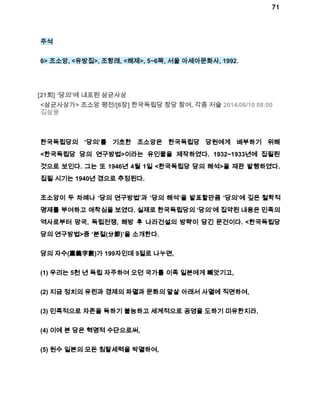 71 
주석 
6> 조소앙, <유방집>, 조항래, <해제>, 5~6쪽, 서울 아세아문화사, 1992. 
[21회] ‘당의’에 내포된 삼균사상 
<삼균사상가> 조소앙 평전/[6장] 한국독립당 창당 참여, 각종 저술 2014/06/10 08:00 
김삼웅 
한국독립당의 ‘당의’를 기초한 조소앙은 한국독립당 당원에게 배부하기 위해 
<한국독립당 당의 연구방법>이라는 유인물을 제작하였다. 1932~1933년에 집필된 
것으로 보인다. 그는 또 1946년 4월 1일 <한국독립당 당의 해석>을 재판 발행하였다. 
집필 시기는 1940년 경으로 추정된다. 
조소앙이 두 차례나 ‘당의 연구방법’과 ‘당의 해석’을 발표할만큼 ‘당의’에 깊은 철학적 
명제를 부여하고 애착심을 보였다. 실제로 한국독립당의 ‘당의’에 집약된 내용은 민족의 
역사로부터 망국, 독립전쟁, 해방 후 나라건설의 방략이 담긴 문건이다. <한국독립당 
당의 연구방법>중 ‘분절(分節)’을 소개한다. 
당의 자수(黨義字數)가 199자인데 9절로 나누면, 
(1) 우리는 5천 년 독립 자주하여 오던 국가를 이족 일본에게 빼앗기고, 
(2) 지금 정치의 유린과 경제의 파멸과 문화의 말살 아래서 사멸에 직면하여, 
(3) 민족적으로 자존을 득하기 불능하고 세계적으로 공영을 도하기 미유한지라, 
(4) 이에 본 당은 혁명적 수단으로써, 
(5) 원수 일본의 모든 침탈세력을 박멸하여, 
 
