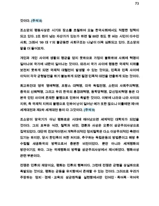 73 
것이다. (주석 8) 
조소앙의 평등사상은 시기와 장소를 초월하여 오늘 한국사회에서도 적합한 정책이 
되고 있다. 2조 원이 넘는 자산가가 있는가 하면 월 88만 원도 못 버는 시민이 다수인 
사회, 그래서 ‘99 대 1’의 불균등한 사회구조는 나날이 더욱 심화되고 있다. 조소앙의 
말을 더 들어보자. 
개인과 개인 사이에 생활의 평균을 얻지 못하므로 가정이 불화하며 사회에 혁명이 
일어나며 국가에 내란이 일어나는 것이다. 따라서 국가 사이에 평등한 국제적 지위를 
보전치 못하게 되면 국제적 대혈전이 발생할 수 있는 것이요, 민족과 민족 사이에 
이익이 각각 균형발전을 하기 불능하게 되면 필경 민족적 대전을 연출하게 되는 것이다. 
회고하건대 영국 명예혁명, 프랑스 대혁명, 미국 독립전쟁, 소련의 사회주의혁명, 
중국의 신해혁명, 그리고 우리 한국의 홍경래혁명, 동학당혁명, 갑신정치혁명 등은 다 
본국 인민 사이에 존재한 불평으로 인하여 폭발한 것이다. 이밖에 나라와 나라 사이의 
지위, 즉 국제적 지위의 불평으로 인하여 난이 일어난 예가 또한 많으니 이를테면 제1차 
세계대전과 제2차 세계대전 등이 다 그것이다. (주석 9) 
조소앙이 망국기가 아닌 평화로운 시대에 태어났으면 세계적인 대학자가 되었을 
것이다. 그의 포부와 식견, 철학과 비전, 경륜과 사상은 오롯이 삼균주의사상으로 
집약되었다. 대단히 진보적이면서 개혁주의적인 정치철학은 다소 이상주의적인 측면이 
있기는 하지만, 당시 한민족이 처한 처지와, 추구하는 독립운동의 방법론이고 해방 후 
수립될 새공화국의 방략으로서 충분한 비전이었다. 뿐만 아니라 세계평화의 
방안이기도 하다. 그는 국제평화의 방략을 삼균주의사상에서 제시하였다. 평화사상 
관련 부분이다. 
전쟁은 인류의 재앙이요, 평화는 인류의 행복이다. 그런데 전쟁은 균형을 상실하므로 
폭발되는 것이요. 평화는 균등을 유지함에서 존재할 수 있는 것이다. 그러므로 우리가 
주장하는 정치ㆍ경제ㆍ교육의 삼균원칙을 실현함에서만 인여인ㆍ족여족ㆍ국여국 
 