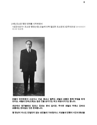 8 
[1회] 조소앙 평전 연재를 시작하면서 
<삼균사상가> 조소앙 평전/[1장] 오늘에 더욱 필요한 조소앙의 3균주의사상 2014/05/21 
08:00 김삼웅 
만물이 유전하듯이 사상이나 이념, 종교나 철학도 세월의 흐름과 함께 부침을 하게 
되지요. 세월의 강하(江河)는 많은 것을 삼키기도 하고 재생시키기도 합니다. 
세상에서 영구불변의 정의나 진리는 흔치 않지만, 무수한 세월의 두께나 강하의 
흐름에도 변치않는 것은 존재합니다. 
몇 천년이 지나도 단절되지 않는 성인들의 가르침이나, 지성들의 언행이 시간의 풍상을 
 