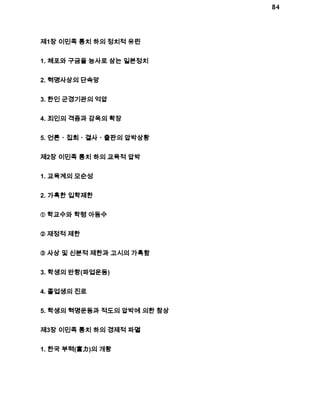 84 
제1장 이민족 통치 하의 정치적 유린 
1. 체포와 구금을 능사로 삼는 일본정치 
2. 혁명사상의 단속망 
3. 한인 군경기관의 억압 
4. 죄인의 격증과 감옥의 확장 
5. 언론ㆍ집회ㆍ결사ㆍ출판의 압박상황 
제2장 이민족 통치 하의 교육적 압박 
1. 교육계의 모순성 
2. 가혹한 입학제한 
① 학교수와 학령 아동수 
② 재정적 제한 
③ 사상 및 신분적 제한과 고시의 가혹함 
3. 학생의 반항(파업운동) 
4. 졸업생의 진로 
5. 학생의 혁명운동과 적도의 압박에 의한 참상 
제3장 이민족 통치 하의 경제적 파멸 
1. 한국 부력(富力)의 개황 
 